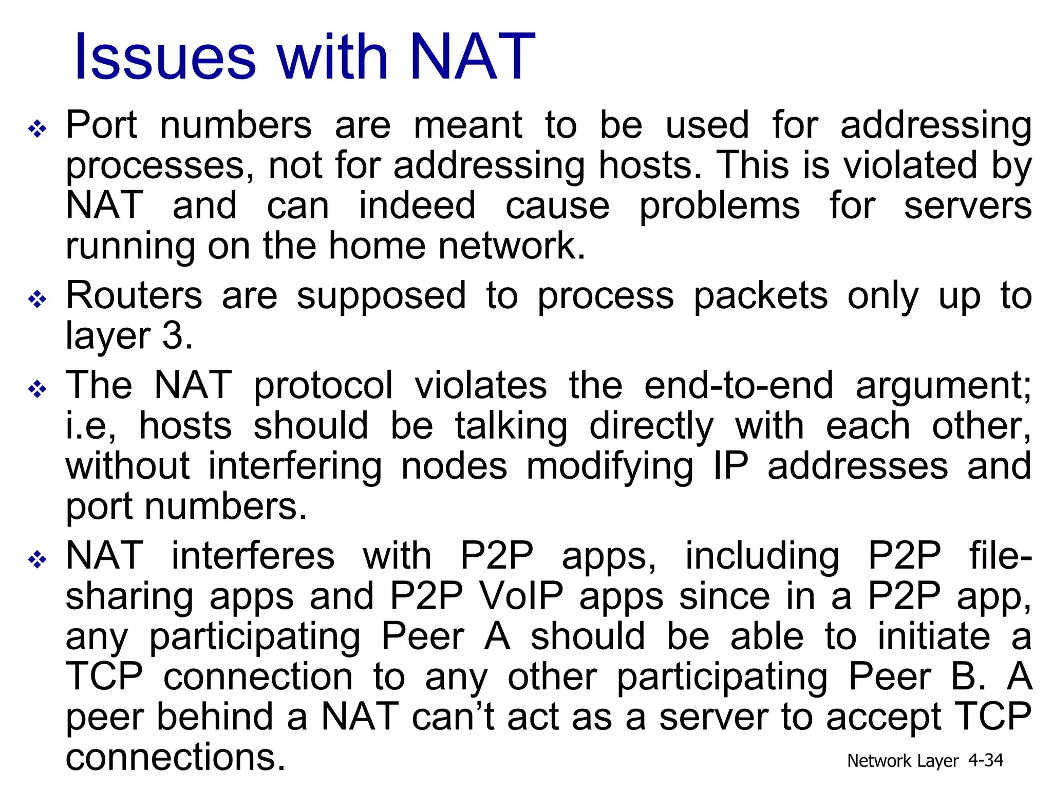 Issues with NAT
 Port numbers are meant to be used for addressing
processes, not for addressing hosts. This is violated by
NAT and can indeed cause problems for servers
running on the home network.
 Routers are supposed to process packets only up to
layer 3.
 The NAT protocol violates the end-to-end argument;
i.e, hosts should be talking directly with each other,
without interfering nodes modifying IP addresses and
port numbers.
 NAT interferes with P2P apps, including P2P file-
sharing apps and P2P VoIP apps since in a P2P app,
any participating Peer A should be able to initiate a
TCP connection to any other participating Peer B. A
peer behind a NAT can’t act as a server to accept TCP
connections. Network Layer 4-34
 