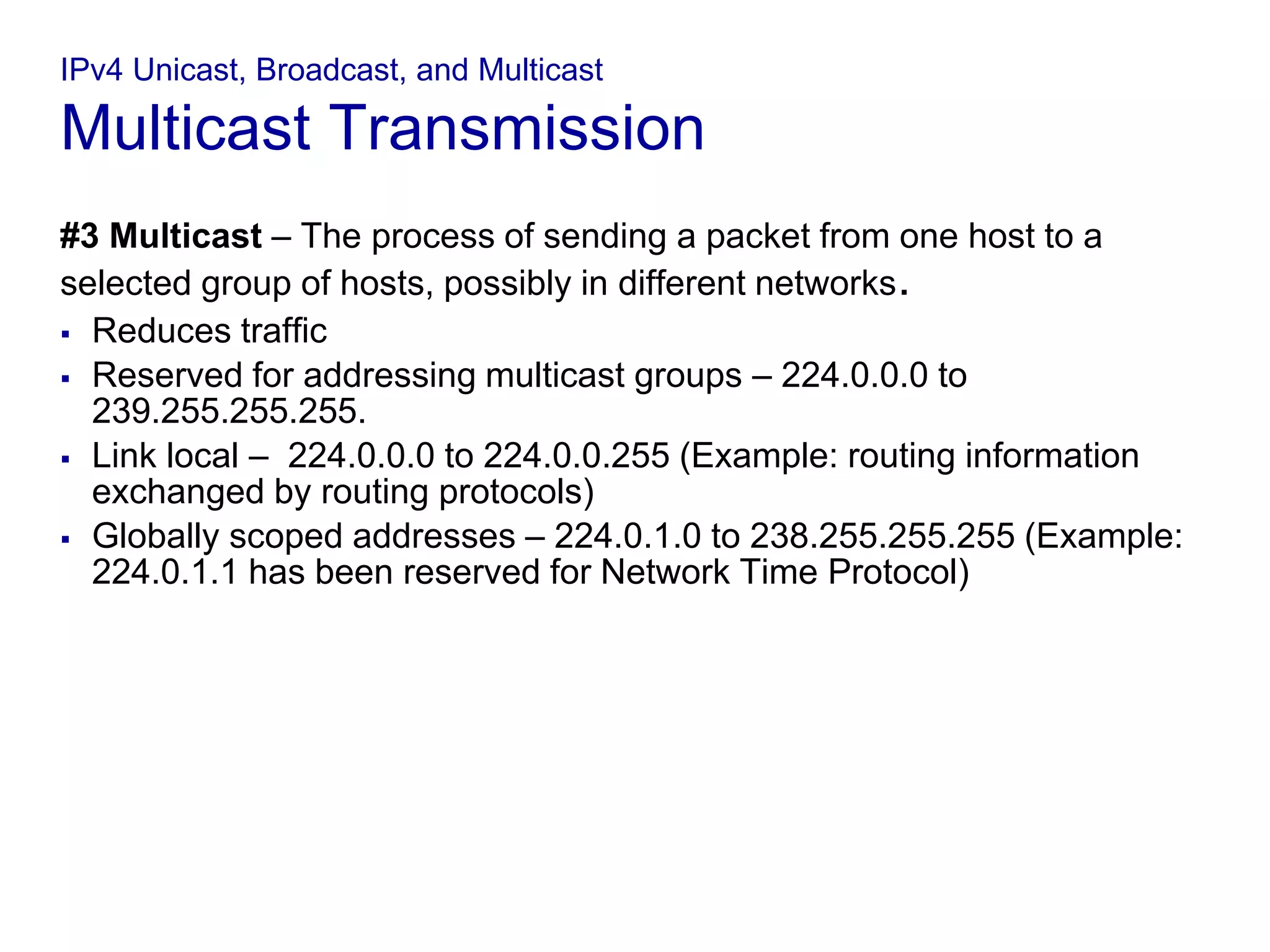 IPv4 Unicast, Broadcast, and Multicast
Multicast Transmission
#3 Multicast – The process of sending a packet from one host to a
selected group of hosts, possibly in different networks.
 Reduces traffic
 Reserved for addressing multicast groups – 224.0.0.0 to
239.255.255.255.
 Link local – 224.0.0.0 to 224.0.0.255 (Example: routing information
exchanged by routing protocols)
 Globally scoped addresses – 224.0.1.0 to 238.255.255.255 (Example:
224.0.1.1 has been reserved for Network Time Protocol)
 