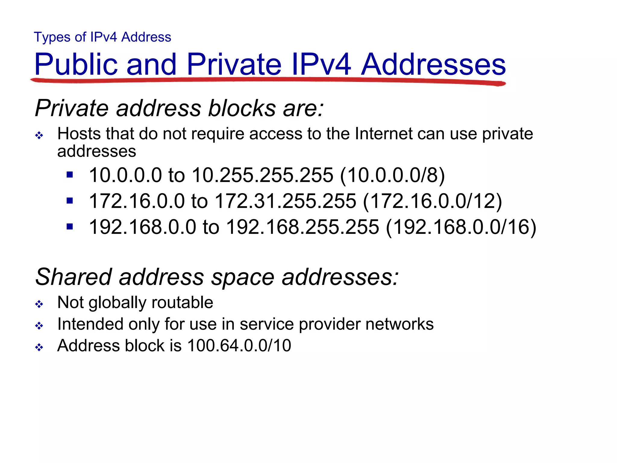 Types of IPv4 Address
Public and Private IPv4 Addresses
Private address blocks are:
 Hosts that do not require access to the Internet can use private
addresses
 10.0.0.0 to 10.255.255.255 (10.0.0.0/8)
 172.16.0.0 to 172.31.255.255 (172.16.0.0/12)
 192.168.0.0 to 192.168.255.255 (192.168.0.0/16)
Shared address space addresses:
 Not globally routable
 Intended only for use in service provider networks
 Address block is 100.64.0.0/10
 
