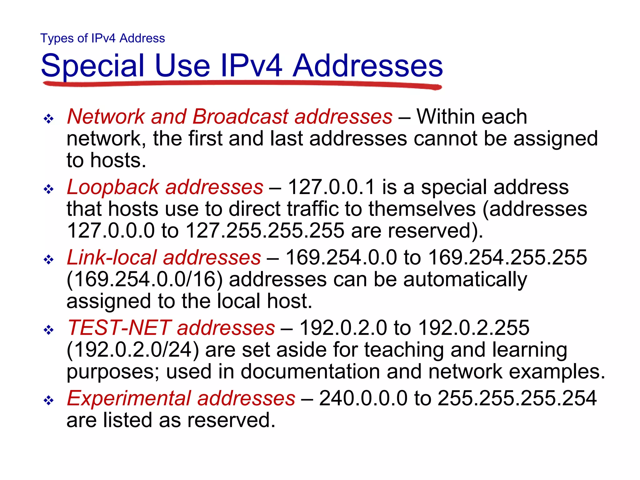 Types of IPv4 Address
Special Use IPv4 Addresses
 Network and Broadcast addresses – Within each
network, the first and last addresses cannot be assigned
to hosts.
 Loopback addresses – 127.0.0.1 is a special address
that hosts use to direct traffic to themselves (addresses
127.0.0.0 to 127.255.255.255 are reserved).
 Link-local addresses – 169.254.0.0 to 169.254.255.255
(169.254.0.0/16) addresses can be automatically
assigned to the local host.
 TEST-NET addresses – 192.0.2.0 to 192.0.2.255
(192.0.2.0/24) are set aside for teaching and learning
purposes; used in documentation and network examples.
 Experimental addresses – 240.0.0.0 to 255.255.255.254
are listed as reserved.
 