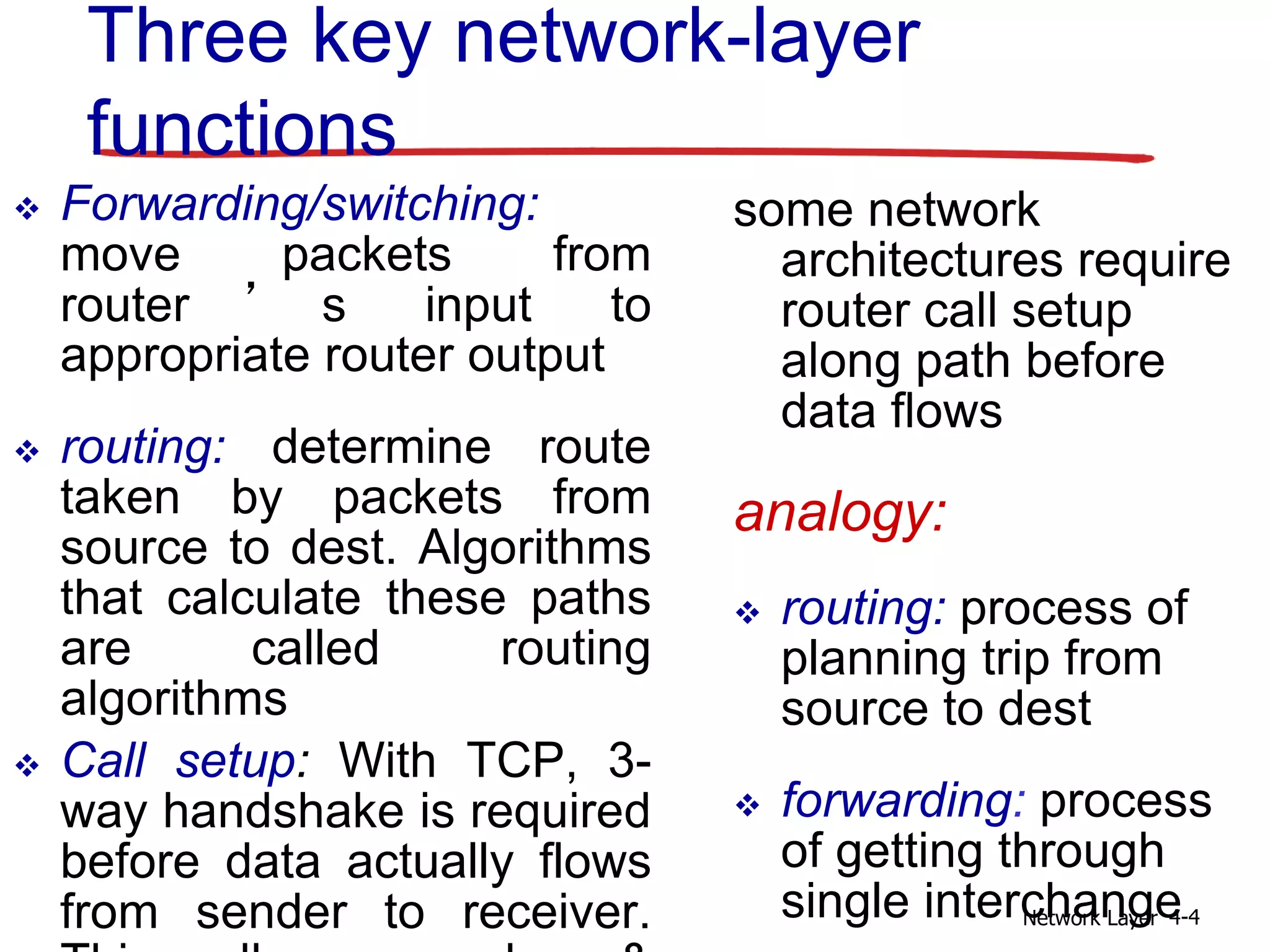 Network Layer 4-4
Three key network-layer
functions
 Forwarding/switching:
move packets from
router ’ s input to
appropriate router output
 routing: determine route
taken by packets from
source to dest. Algorithms
that calculate these paths
are called routing
algorithms
 Call setup: With TCP, 3-
way handshake is required
before data actually flows
from sender to receiver.
some network
architectures require
router call setup
along path before
data flows
analogy:
 routing: process of
planning trip from
source to dest
 forwarding: process
of getting through
single interchange
 