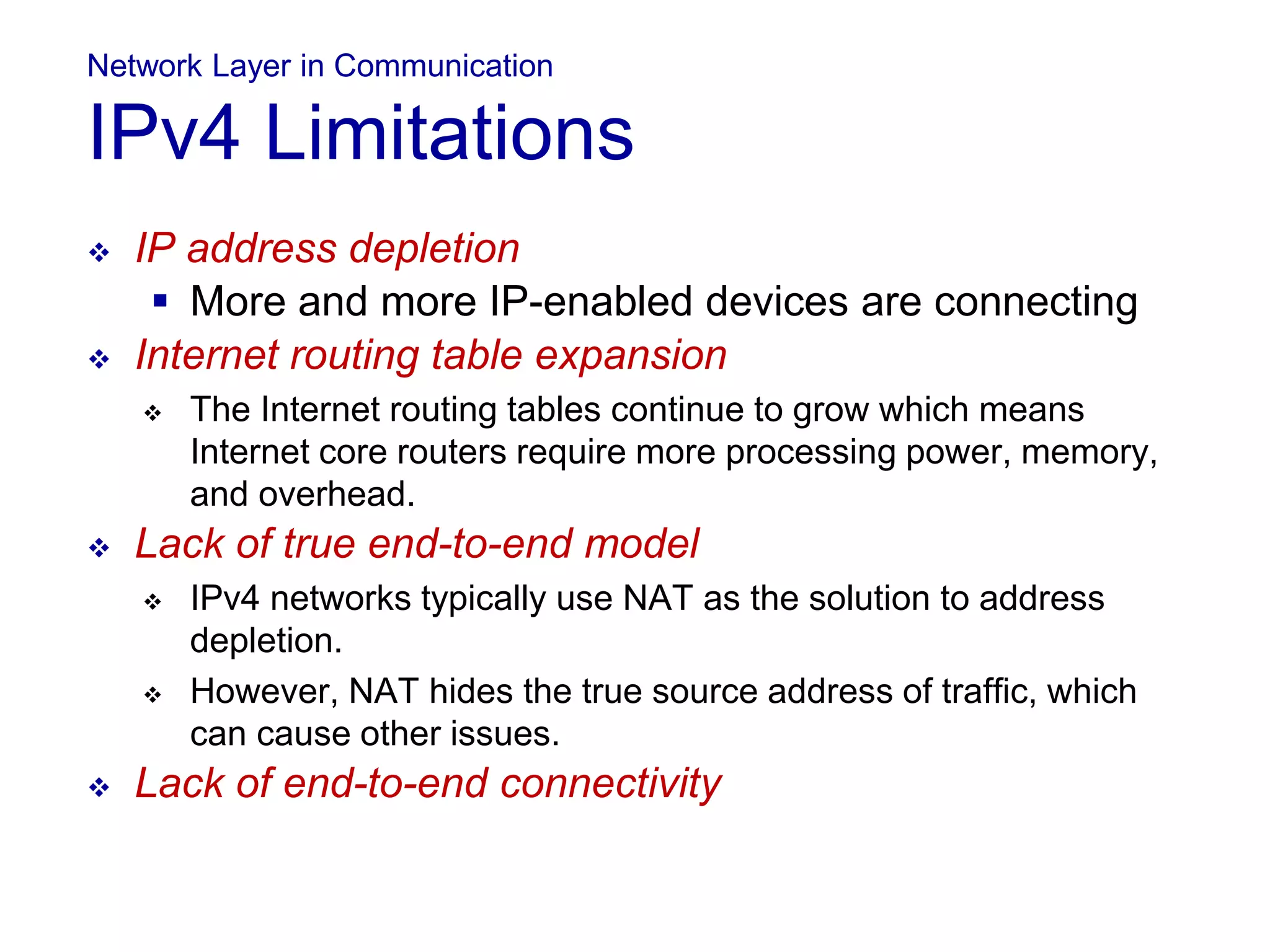 Network Layer in Communication
IPv4 Limitations
 IP address depletion
 More and more IP-enabled devices are connecting
 Internet routing table expansion
 The Internet routing tables continue to grow which means
Internet core routers require more processing power, memory,
and overhead.
 Lack of true end-to-end model
 IPv4 networks typically use NAT as the solution to address
depletion.
 However, NAT hides the true source address of traffic, which
can cause other issues.
 Lack of end-to-end connectivity
 