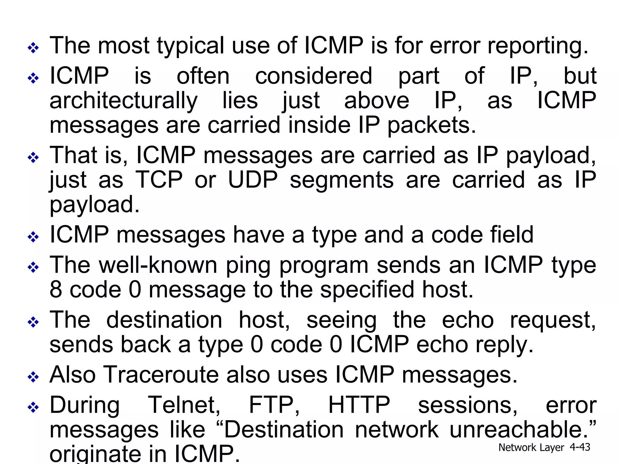  The most typical use of ICMP is for error reporting.
 ICMP is often considered part of IP, but
architecturally lies just above IP, as ICMP
messages are carried inside IP packets.
 That is, ICMP messages are carried as IP payload,
just as TCP or UDP segments are carried as IP
payload.
 ICMP messages have a type and a code field
 The well-known ping program sends an ICMP type
8 code 0 message to the specified host.
 The destination host, seeing the echo request,
sends back a type 0 code 0 ICMP echo reply.
 Also Traceroute also uses ICMP messages.
 During Telnet, FTP, HTTP sessions, error
messages like “Destination network unreachable.”
originate in ICMP. Network Layer 4-43
 