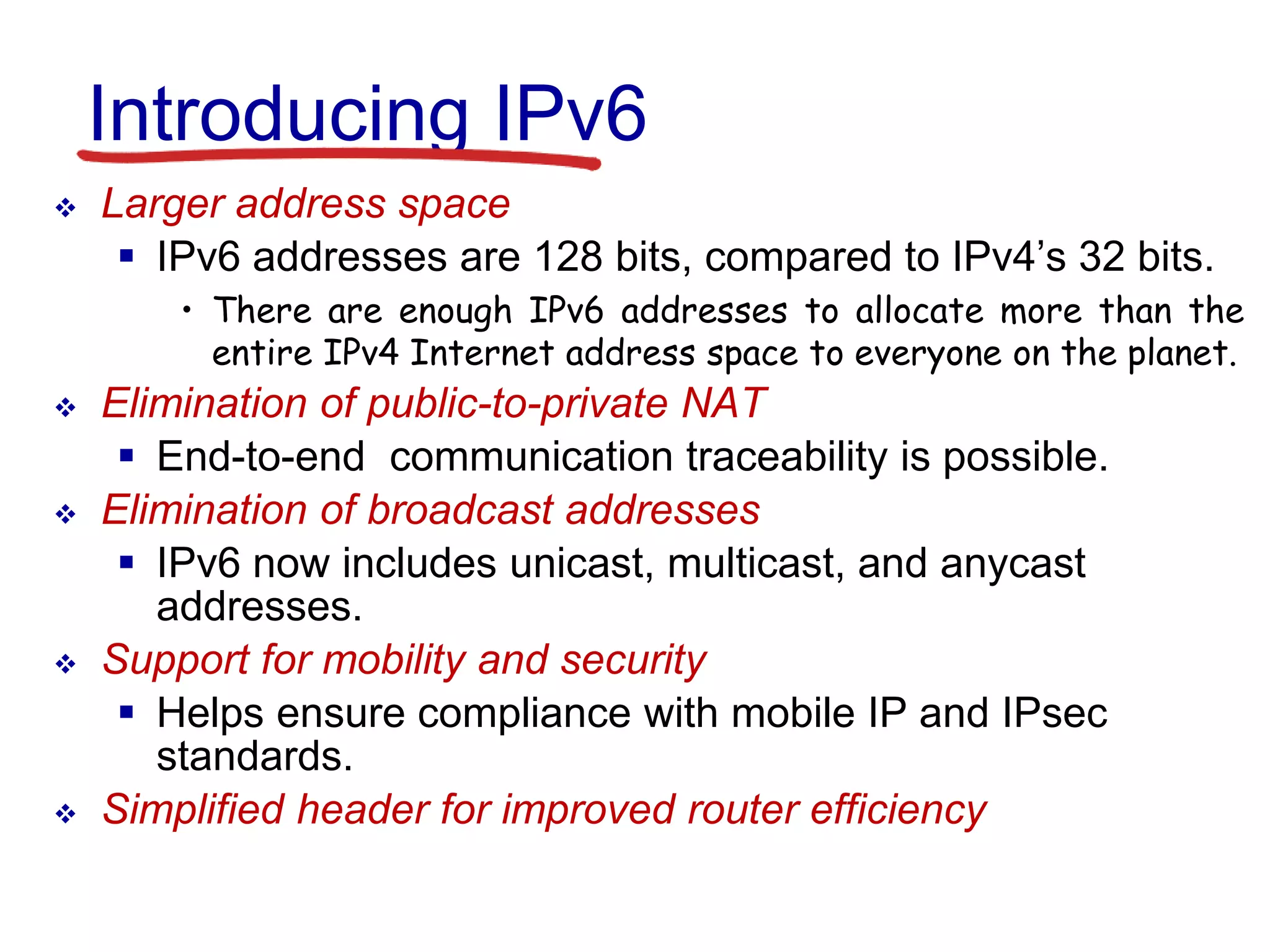 Introducing IPv6
 Larger address space
 IPv6 addresses are 128 bits, compared to IPv4’s 32 bits.
• There are enough IPv6 addresses to allocate more than the
entire IPv4 Internet address space to everyone on the planet.
 Elimination of public-to-private NAT
 End-to-end communication traceability is possible.
 Elimination of broadcast addresses
 IPv6 now includes unicast, multicast, and anycast
addresses.
 Support for mobility and security
 Helps ensure compliance with mobile IP and IPsec
standards.
 Simplified header for improved router efficiency
 