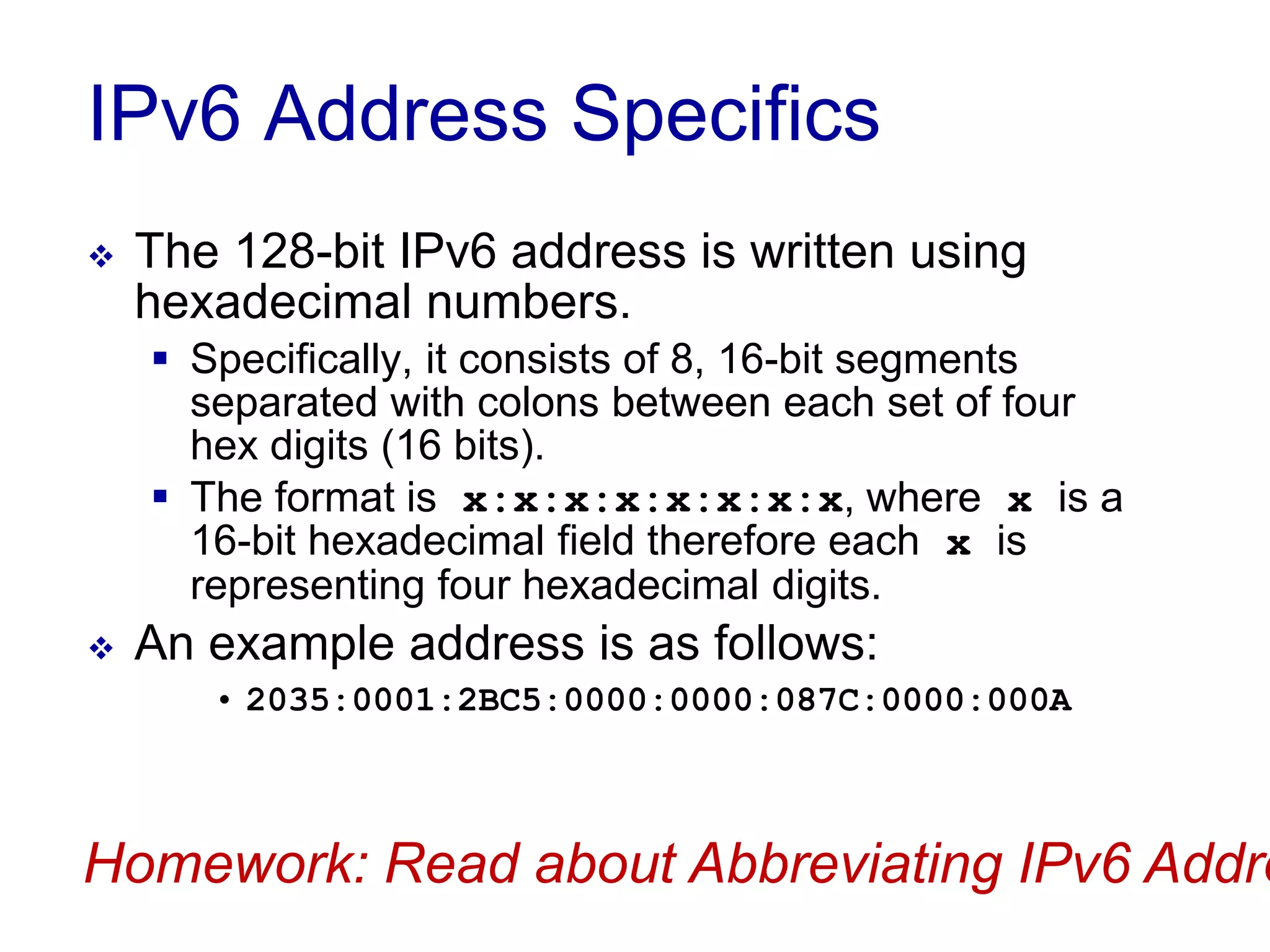IPv6 Address Specifics
 The 128-bit IPv6 address is written using
hexadecimal numbers.
 Specifically, it consists of 8, 16-bit segments
separated with colons between each set of four
hex digits (16 bits).
 The format is x:x:x:x:x:x:x:x, where x is a
16-bit hexadecimal field therefore each x is
representing four hexadecimal digits.
 An example address is as follows:
• 2035:0001:2BC5:0000:0000:087C:0000:000A
Homework: Read about Abbreviating IPv6 Addre
 