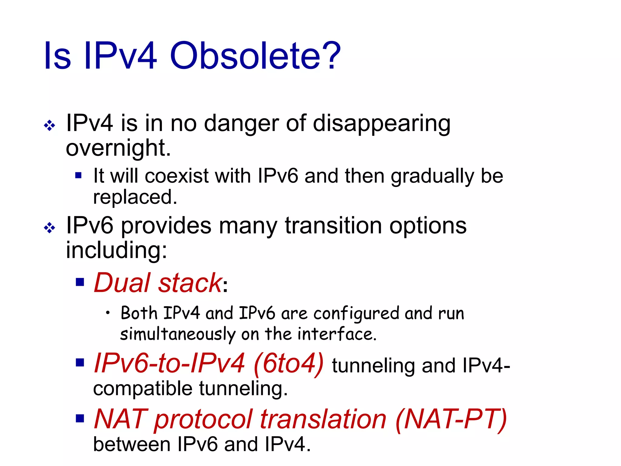 Is IPv4 Obsolete?
 IPv4 is in no danger of disappearing
overnight.
 It will coexist with IPv6 and then gradually be
replaced.
 IPv6 provides many transition options
including:
 Dual stack:
• Both IPv4 and IPv6 are configured and run
simultaneously on the interface.
 IPv6-to-IPv4 (6to4) tunneling and IPv4-
compatible tunneling.
 NAT protocol translation (NAT-PT)
between IPv6 and IPv4.
 