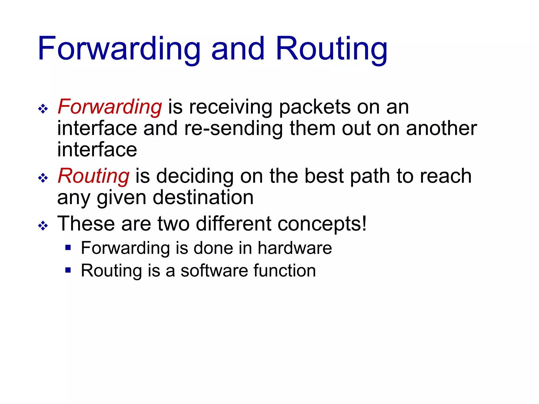 Forwarding and Routing
 Forwarding is receiving packets on an
interface and re-sending them out on another
interface
 Routing is deciding on the best path to reach
any given destination
 These are two different concepts!
 Forwarding is done in hardware
 Routing is a software function
 