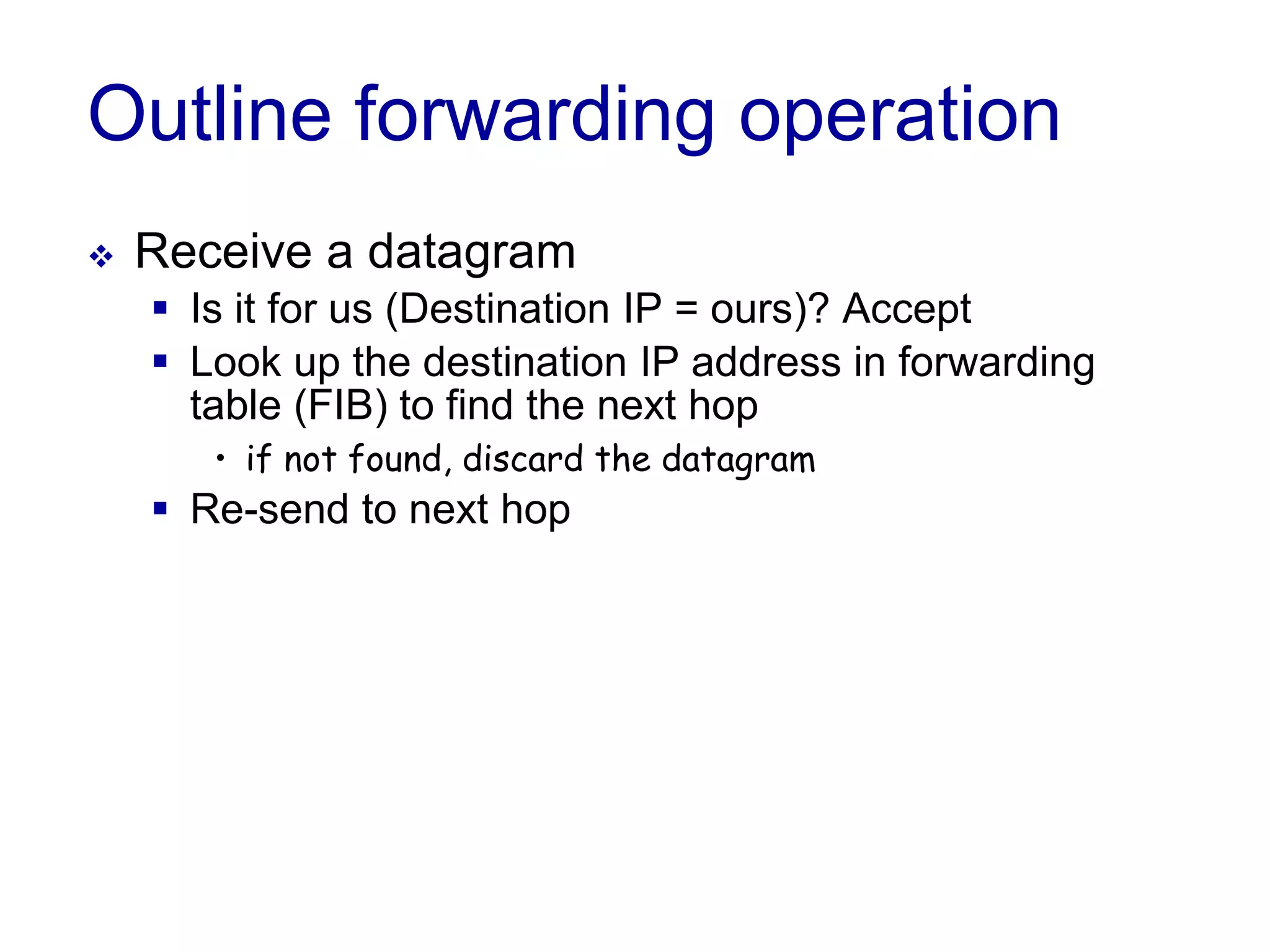 Outline forwarding operation
 Receive a datagram
 Is it for us (Destination IP = ours)? Accept
 Look up the destination IP address in forwarding
table (FIB) to find the next hop
• if not found, discard the datagram
 Re-send to next hop
 