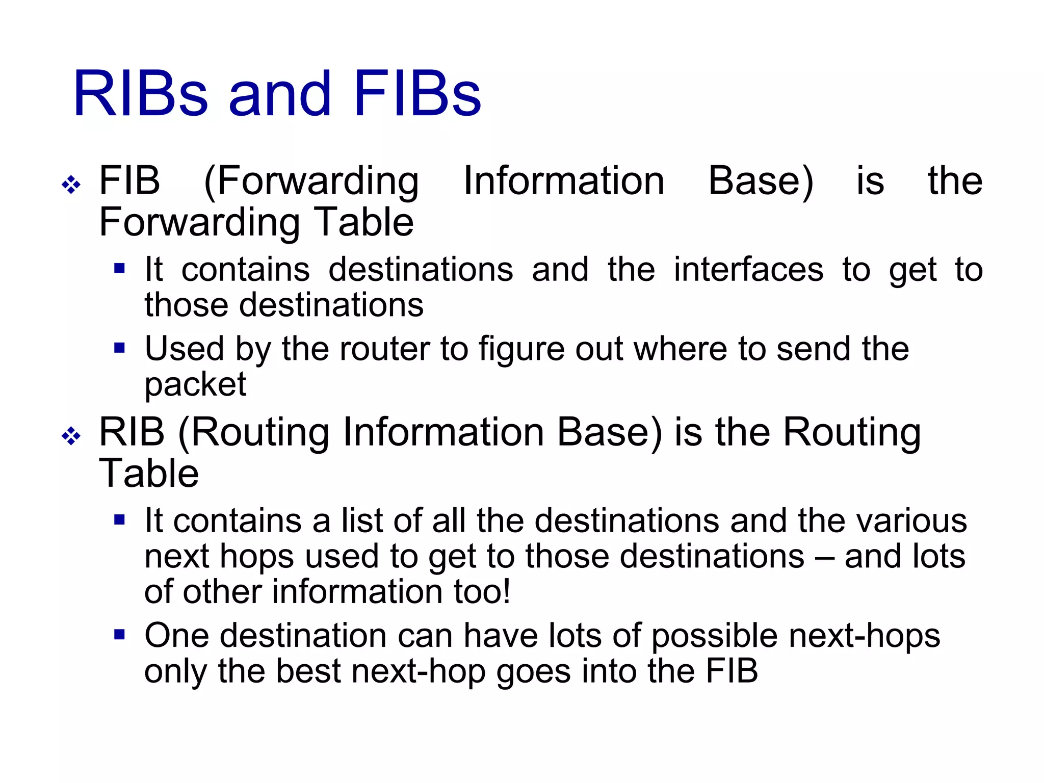 RIBs and FIBs
 FIB (Forwarding Information Base) is the
Forwarding Table
 It contains destinations and the interfaces to get to
those destinations
 Used by the router to figure out where to send the
packet
 RIB (Routing Information Base) is the Routing
Table
 It contains a list of all the destinations and the various
next hops used to get to those destinations – and lots
of other information too!
 One destination can have lots of possible next-hops
only the best next-hop goes into the FIB
 