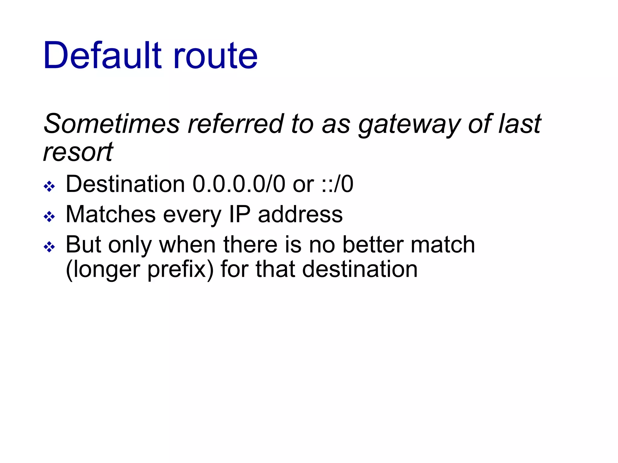 Default route
Sometimes referred to as gateway of last
resort
 Destination 0.0.0.0/0 or ::/0
 Matches every IP address
 But only when there is no better match
(longer prefix) for that destination
 