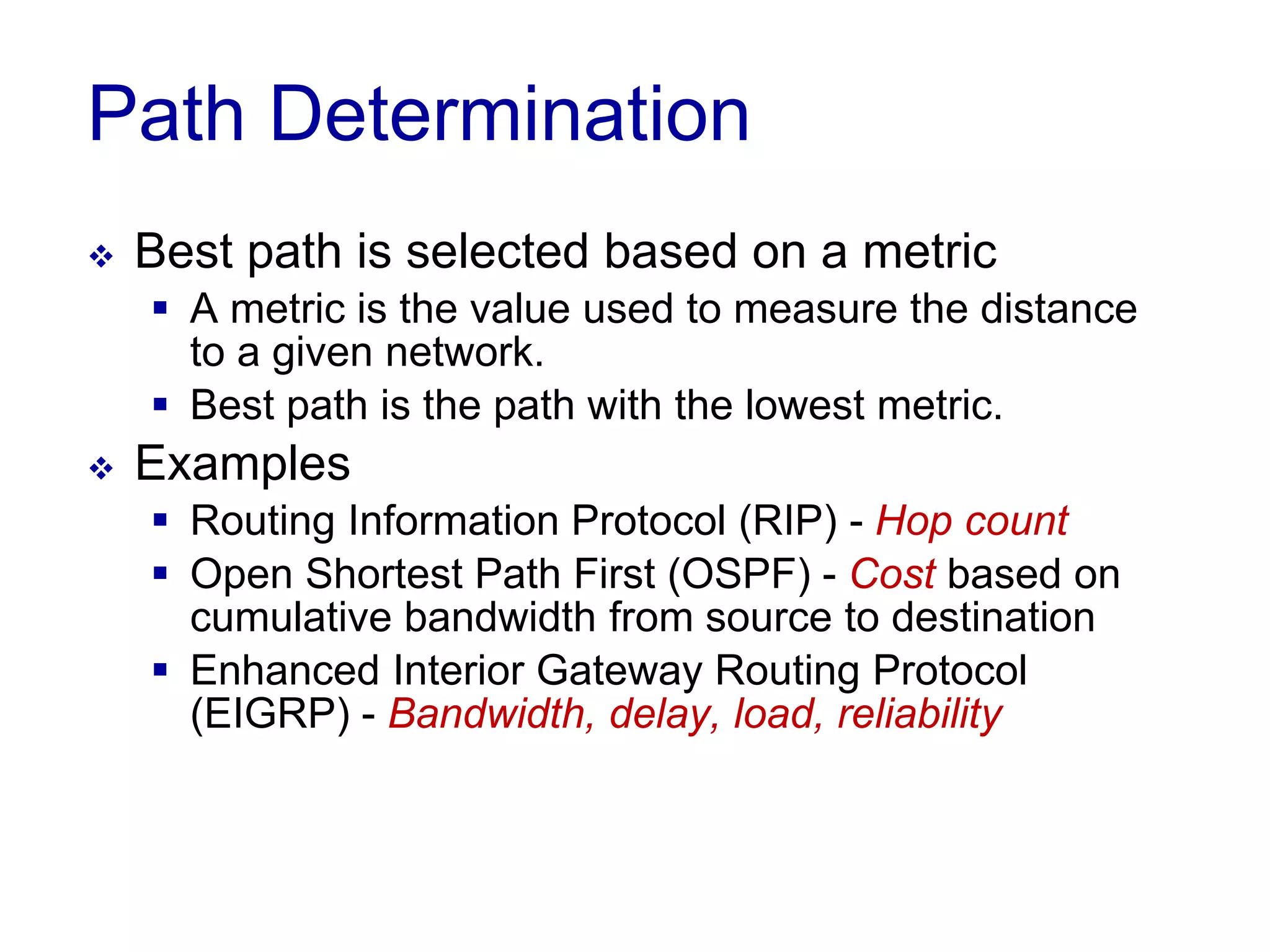 Path Determination
 Best path is selected based on a metric
 A metric is the value used to measure the distance
to a given network.
 Best path is the path with the lowest metric.
 Examples
 Routing Information Protocol (RIP) - Hop count
 Open Shortest Path First (OSPF) - Cost based on
cumulative bandwidth from source to destination
 Enhanced Interior Gateway Routing Protocol
(EIGRP) - Bandwidth, delay, load, reliability
 