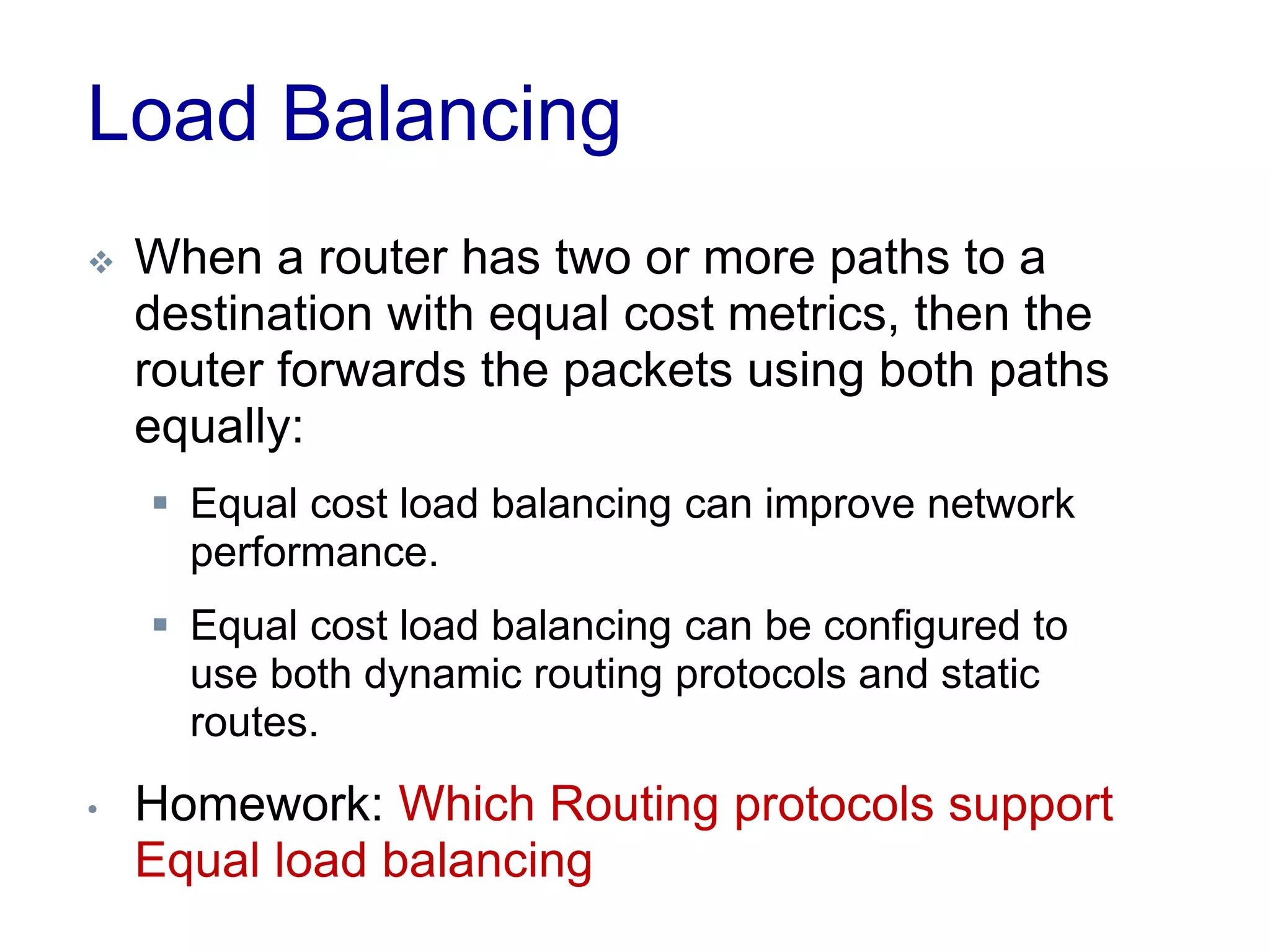Load Balancing
 When a router has two or more paths to a
destination with equal cost metrics, then the
router forwards the packets using both paths
equally:
 Equal cost load balancing can improve network
performance.
 Equal cost load balancing can be configured to
use both dynamic routing protocols and static
routes.
• Homework: Which Routing protocols support
Equal load balancing
 