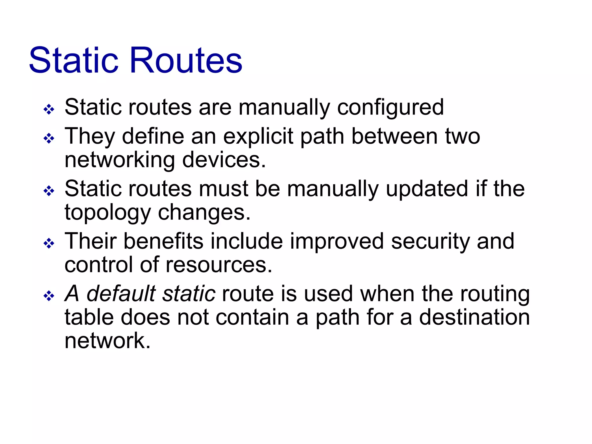 Static Routes
 Static routes are manually configured
 They define an explicit path between two
networking devices.
 Static routes must be manually updated if the
topology changes.
 Their benefits include improved security and
control of resources.
 A default static route is used when the routing
table does not contain a path for a destination
network.
 