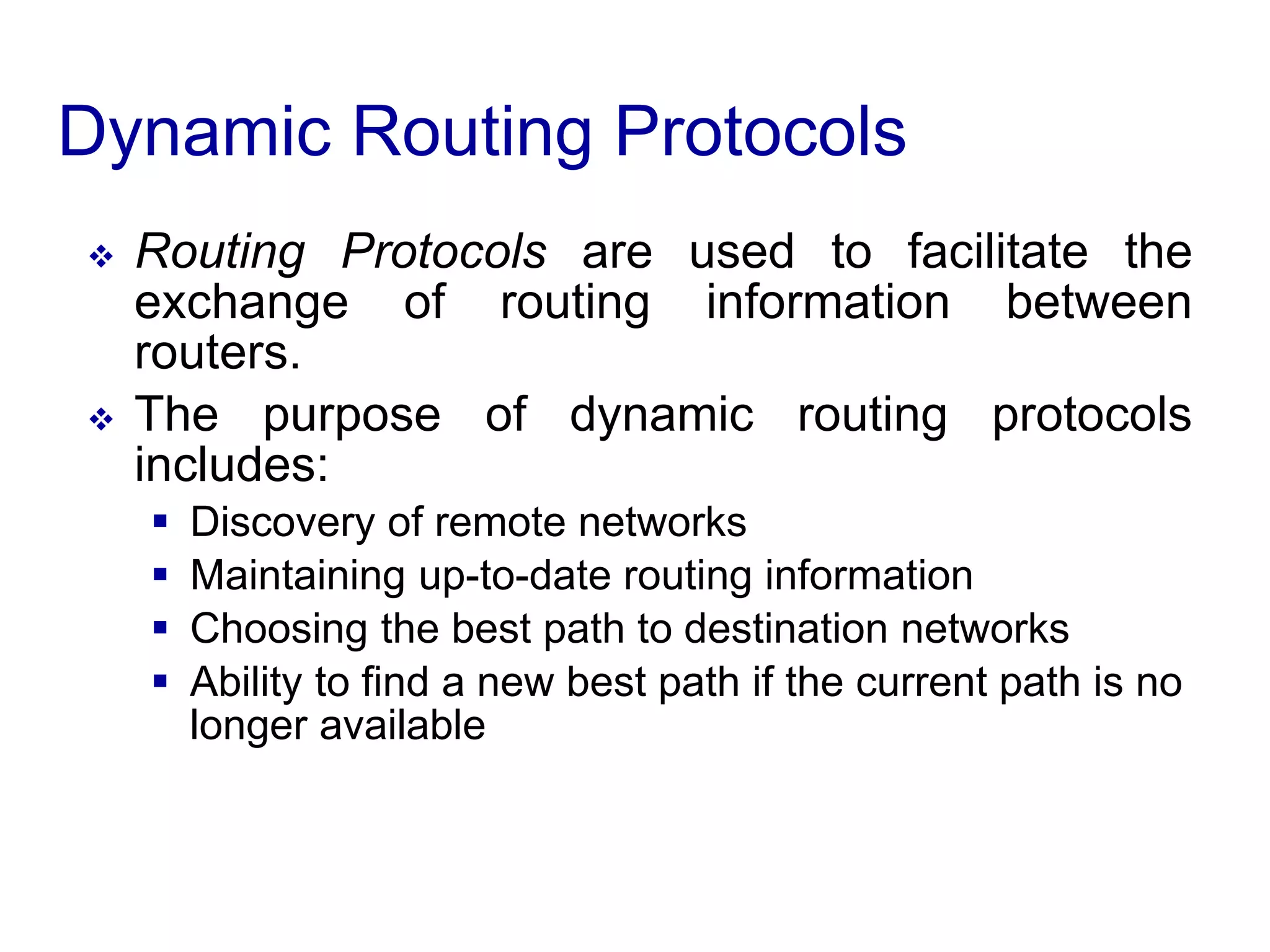Dynamic Routing Protocols
 Routing Protocols are used to facilitate the
exchange of routing information between
routers.
 The purpose of dynamic routing protocols
includes:
 Discovery of remote networks
 Maintaining up-to-date routing information
 Choosing the best path to destination networks
 Ability to find a new best path if the current path is no
longer available
 