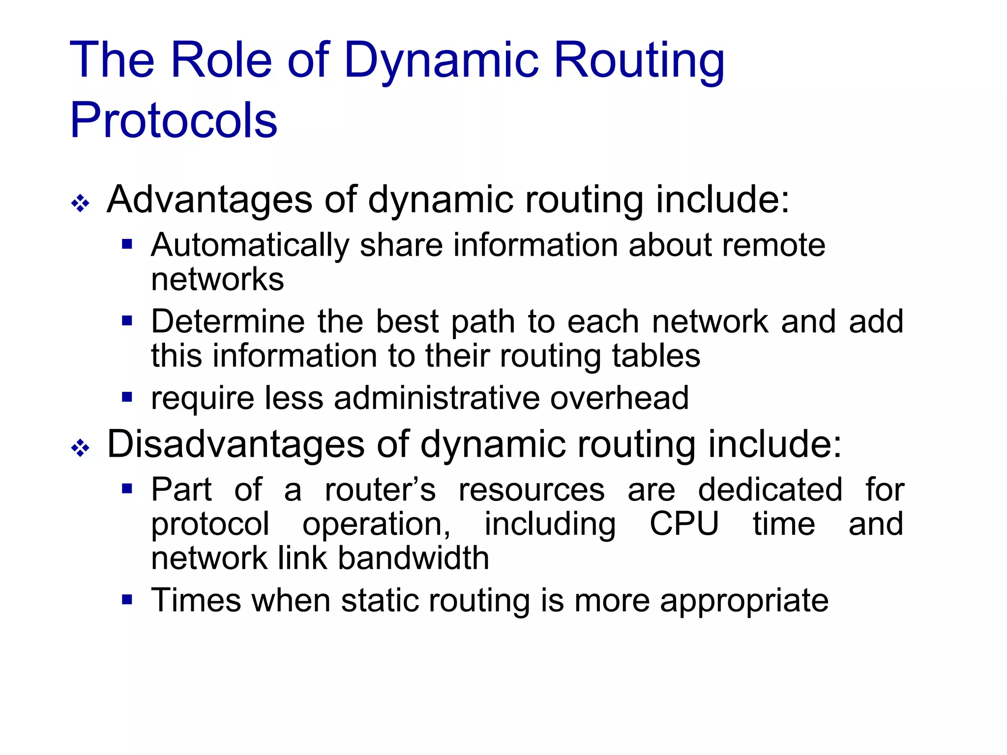 The Role of Dynamic Routing
Protocols
 Advantages of dynamic routing include:
 Automatically share information about remote
networks
 Determine the best path to each network and add
this information to their routing tables
 require less administrative overhead
 Disadvantages of dynamic routing include:
 Part of a router’s resources are dedicated for
protocol operation, including CPU time and
network link bandwidth
 Times when static routing is more appropriate
 