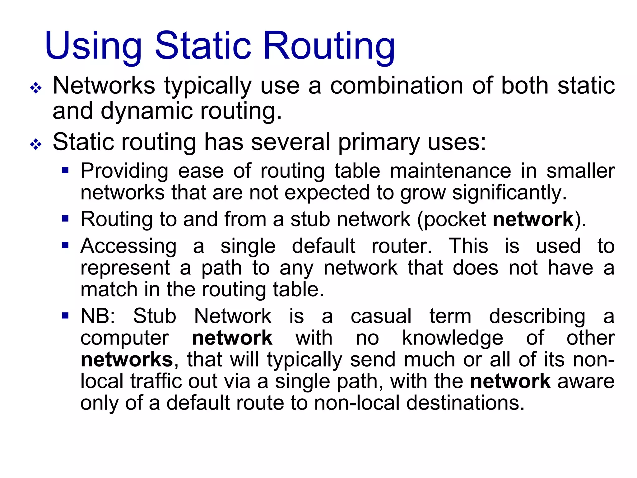 Using Static Routing
 Networks typically use a combination of both static
and dynamic routing.
 Static routing has several primary uses:
 Providing ease of routing table maintenance in smaller
networks that are not expected to grow significantly.
 Routing to and from a stub network (pocket network).
 Accessing a single default router. This is used to
represent a path to any network that does not have a
match in the routing table.
 NB: Stub Network is a casual term describing a
computer network with no knowledge of other
networks, that will typically send much or all of its non-
local traffic out via a single path, with the network aware
only of a default route to non-local destinations.
 