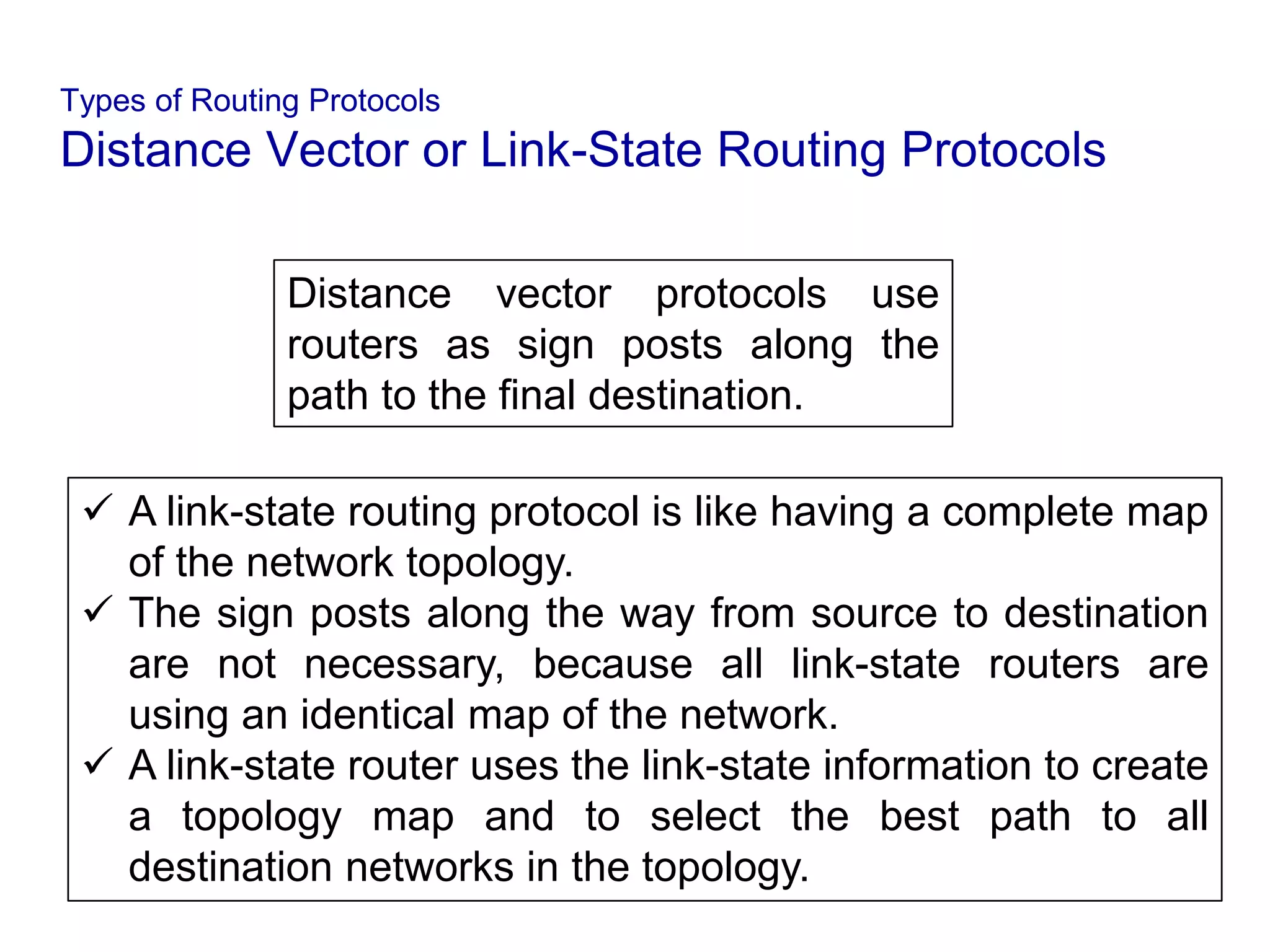 Types of Routing Protocols
Distance Vector or Link-State Routing Protocols
Distance vector protocols use
routers as sign posts along the
path to the final destination.
 A link-state routing protocol is like having a complete map
of the network topology.
 The sign posts along the way from source to destination
are not necessary, because all link-state routers are
using an identical map of the network.
 A link-state router uses the link-state information to create
a topology map and to select the best path to all
destination networks in the topology.
 