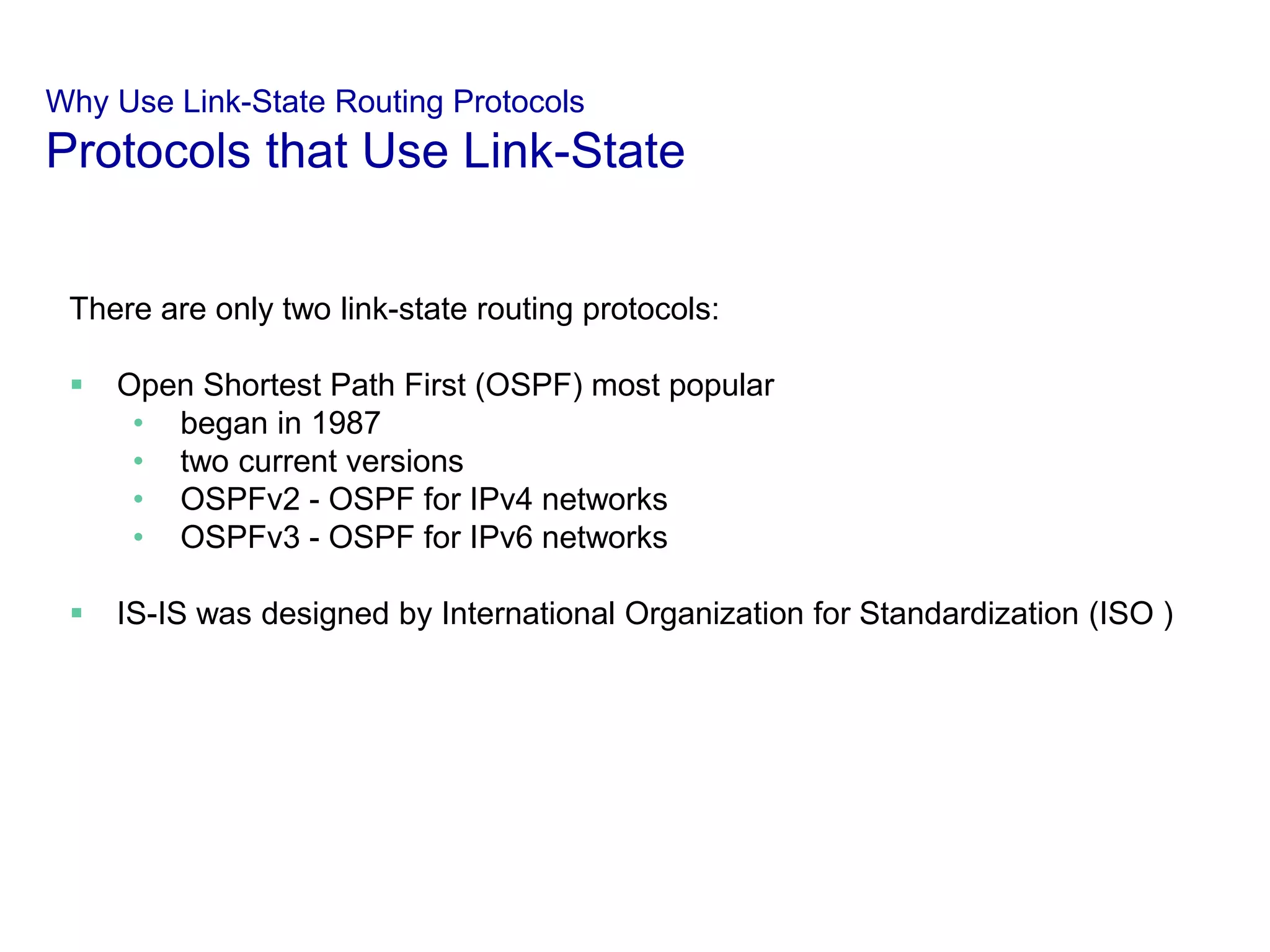 Why Use Link-State Routing Protocols
Protocols that Use Link-State
There are only two link-state routing protocols:
 Open Shortest Path First (OSPF) most popular
• began in 1987
• two current versions
• OSPFv2 - OSPF for IPv4 networks
• OSPFv3 - OSPF for IPv6 networks
 IS-IS was designed by International Organization for Standardization (ISO )
 