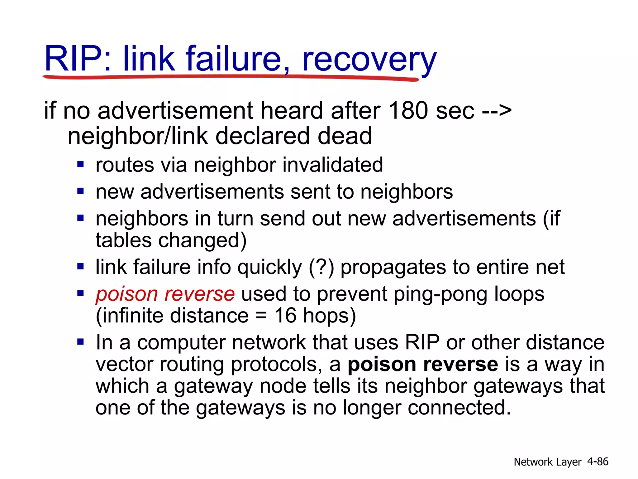 Network Layer 4-86
RIP: link failure, recovery
if no advertisement heard after 180 sec -->
neighbor/link declared dead
 routes via neighbor invalidated
 new advertisements sent to neighbors
 neighbors in turn send out new advertisements (if
tables changed)
 link failure info quickly (?) propagates to entire net
 poison reverse used to prevent ping-pong loops
(infinite distance = 16 hops)
 In a computer network that uses RIP or other distance
vector routing protocols, a poison reverse is a way in
which a gateway node tells its neighbor gateways that
one of the gateways is no longer connected.
 