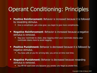 Operant Conditioning: Principles Positive Reinforcement:  Behavior is increased because it is followed by rewarding stimulus.  Give a compliment, get a kiss give; you begin to give more compliments. Negative Reinforcement : Behavior is increased because a negative stimulus is removed.  Nag your roommate to clean, stop nagging when your roommate cleans; your roommate cleans more to avoid nagging. Positive Punishment:  Behavior is decreased because it is followed by negative stimulus.  You boss yells at you for arriving late; you arrive on time next time. Negative Punishment:  Behavior is decreased because rewarding stimulus is removed.  You BF/GF won’t kiss you because you smoke; you begin to smoke less. 