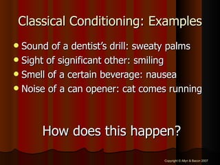 Classical Conditioning: Examples Sound of a dentist’s drill: sweaty palms Sight of significant other: smiling Smell of a certain beverage: nausea Noise of a can opener: cat comes running How does this happen? 