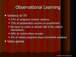 Observational Learning Violence on TV 57% of programs contain violence 73% of perpetrators receive no punishment No harm to victim in almost half of the violent interactions 58% of victims show no pain 4% of violent programs show nonviolent solutions Video games 