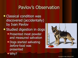 Pavlov’s Observation Classical condition was discovered (accidentally) by Ivan Pavlov Studied digestion in dogs Presented meat powder and measured salivation Dogs started salivating  before  food was presented Why? 