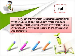 สรุป
อย่างไรก็ตามการนาเทคโนโลยีสารสนเทศมาใช ้กับ
การศึกษานั้น ผู้สอนและผู้เรียนควรจาคานึงถึง ข ้อดีและ
ข ้อจากัดของเทคโนโลยีด ้วย เพราะจากการที่นาเทคโนโลยี
มาพัฒนาการคิด การเรียนของผู้เรียน อาจจะกลายเป็นการ
บั่นทอนก็เป็นได ้
 