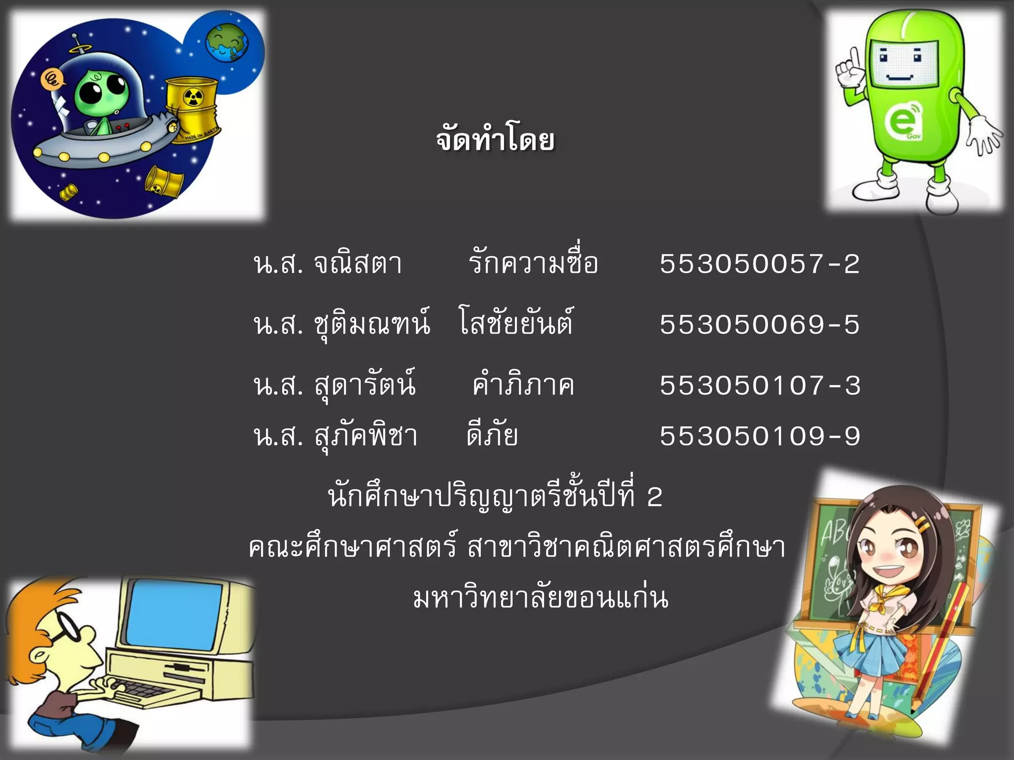 จัดทาโดย
น.ส. จณิสตา รักความซื่อ 553050057-2
น.ส. ชุติมณฑน์ โสชัยยันต์ 553050069-5
น.ส. สุดารัตน์ คาภิภาค 553050107-3
น.ส. สุภัคพิชา ดีภัย 553050109-9
นักศึกษาปริญญาตรีชั้นปีที่ 2
คณะศึกษาศาสตร์ สาขาวิชาคณิตศาสตรศึกษา
มหาวิทยาลัยขอนแก่น
 