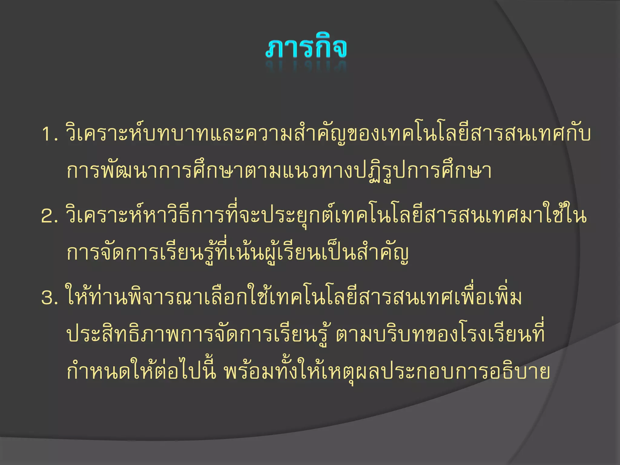 1. วิเคราะห์บทบาทและความสาคัญของเทคโนโลยีสารสนเทศกับ
การพัฒนาการศึกษาตามแนวทางปฏิรูปการศึกษา
2. วิเคราะห์หาวิธีการที่จะประยุกต์เทคโนโลยีสารสนเทศมาใช้ใน
การจัดการเรียนรู้ที่เน้นผู้เรียนเป็นสาคัญ
3. ให้ท่านพิจารณาเลือกใช้เทคโนโลยีสารสนเทศเพื่อเพิ่ม
ประสิทธิภาพการจัดการเรียนรู้ ตามบริบทของโรงเรียนที่
กาหนดให้ต่อไปนี้ พร้อมทั้งให้เหตุผลประกอบการอธิบาย
 