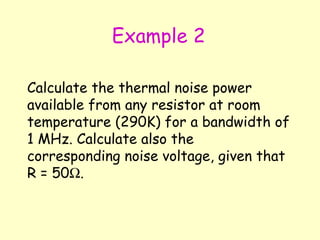 Example 2 Calculate the thermal noise power available from any resistor at room temperature (290K) for a bandwidth of 1 MHz. Calculate also the corresponding noise voltage, given that R = 50  . 