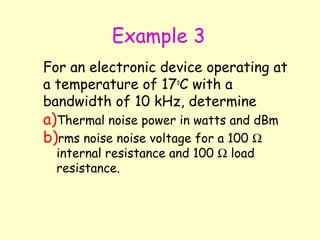 Example 3 For an electronic device operating at a temperature of 17 o C with a  bandwidth of 10 kHz, determine  Thermal noise power in watts and dBm rms noise noise voltage for a 100    internal resistance and 100    load resistance. 