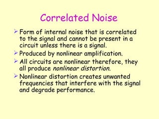 Correlated Noise Form of internal noise that is correlated to the signal and cannot be present in a circuit unless there is a signal. Produced by nonlinear amplification. All circuits are nonlinear therefore, they all produce  nonlinear distortion . Nonlinear distortion creates unwanted frequencies that interfere with the signal and degrade performance. 