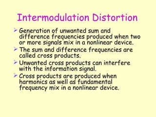Intermodulation Distortion Generation of unwanted sum and difference frequencies produced when two or more signals mix in a nonlinear device. The sum and difference frequencies are called cross products. Unwanted cross products can interfere with the information signal. Cross products are produced when harmonics as well as fundamental frequency mix in a nonlinear device. 
