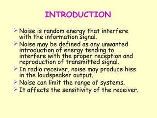 INTRODUCTION Noise is random energy that interfere with the information signal. Noise may be defined as any unwanted introduction of energy tending to interfere with the proper reception and reproduction of transmitted signal. In radio receiver, noise may produce hiss in the loudspeaker output. Noise can limit the range of systems. It affects the sensitivity of the receiver. 
