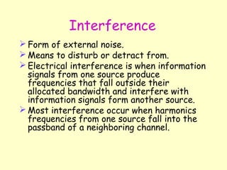 Interference Form of external noise. Means to disturb or detract from. Electrical interference is when information signals from one source produce frequencies that fall outside their allocated bandwidth and interfere with information signals form another source. Most interference occur when harmonics frequencies from one source fall into the passband of a neighboring channel. 