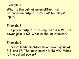 Example 7 What is the gain of an amplifier that produces an output of 750 mV for 30   V input? Example 8 The power output of an amplifier is 6 W. The power gain is 80. What is the input power? Example 9 Three cascade amplifier have power gains of 5,2, and 17. The input power is 40 mW. What is the output power? 