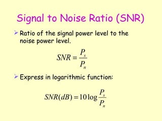Signal to Noise Ratio (SNR) Ratio of the signal power level to the noise power level. Express in logarithmic function: 