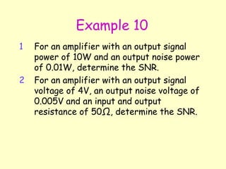 Example 10 For an amplifier with an output signal power of 10W and an output noise power of 0.01W, determine the SNR. For an amplifier with an output signal voltage of 4V, an output noise voltage of 0.005V and an input and output resistance of 50 Ω , determine the SNR. 