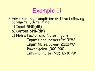 Example 11 For a nonlinear amplifier and the following parameter, determine: a) Input SNR(dB) b) Output SNR(dB) c) Noise Factor and Noise Figure Input signal power=2x10 -10 W Input Noise power=2x10 -18 W Power gain=1,000,000 Internal noise (Nd)=6x10 -12 W 