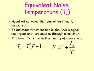 Equivalent Noise Temperature (T e ) Hypothetical value that cannot be directly measured. To indicates the reduction in the SNR a signal undergoes as it propagates through a receiver. The lower Te is the better quality of a receiver. 