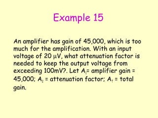 Example 15 An amplifier has gain of 45,000, which is too much for the amplification. With an input voltage of 20   V, what attenuation factor is needed to keep the output voltage from exceeding 100mV?. Let A 1 = amplifier gain = 45,000; A 2  = attenuation factor; A T  = total gain. 