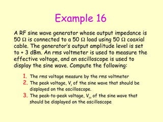 Example 16 A RF sine wave generator whose output impedance is 50    is connected to a 50    load using 50    coaxial cable. The generator’s output amplitude level is set to + 3 dBm. An rms voltmeter is used to measure the effective voltage, and an oscilloscope is used to display the sine wave. Compute the following: The rms voltage measure by the rms voltmeter The peak voltage, V p  of the sine wave that should be displayed on the oscilloscope. The peak-to-peak voltage, V p-p  of the sine wave that should be displayed on the oscilloscope 