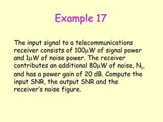 Example 17 The input signal to a telecommunications receiver consists of 100  W of signal power and 1  W of noise power. The receiver contributes an additional 80  W of noise, N D , and has a power gain of 20 dB. Compute the input SNR, the output SNR and the receiver’s noise figure. 
