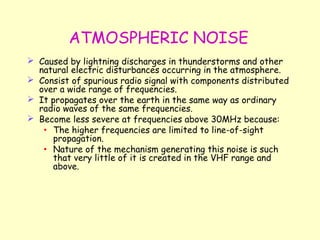 ATMOSPHERIC NOISE Caused by lightning discharges in thunderstorms and other natural electric disturbances occurring in the atmosphere. Consist of spurious radio signal with components distributed over a wide range of frequencies. It propagates over the earth in the same way as ordinary radio waves of the same frequencies. Become less severe at frequencies above 30MHz because: The higher frequencies are limited to line-of-sight propagation. Nature of the mechanism generating this noise is such that very little of it is created in the VHF range and above. 