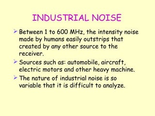 INDUSTRIAL NOISE Between 1 to 600 MHz, the intensity noise made by humans easily outstrips that created by any other source to the receiver. Sources such as: automobile, aircraft, electric motors and other heavy machine. The nature of industrial noise is so variable that it is difficult to analyze. 