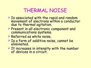 THERMAL NOISE Is associated with the rapid and random movement of electrons within a conductor due to thermal agitation. Present in all electronic component and communications systems. Referred as white noise. Is a form of additive noise, cannot be eliminated. It increases in intensity with the number of devices in a circuit. 