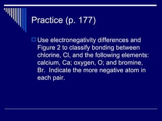 Practice (p. 177) Use electronegativity differences and Figure 2 to classify bonding between chlorine, Cl, and the following elements: calcium, Ca; oxygen, O; and bromine, Br.  Indicate the more negative atom in each pair. 