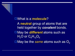 What is a  molecule ? A  neutral  group of atoms that are held together by  covalent  bonds. May be  different  atoms such as H 2 O or C 6 H 12 O 6 May be the  same  atoms such as O 2 