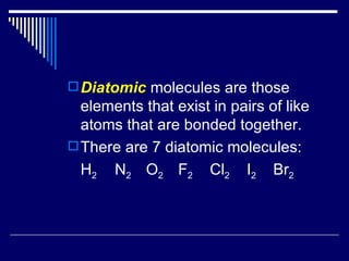 Diatomic  molecules are those elements that exist in pairs of like atoms that are bonded together. There are 7 diatomic molecules: H 2   N 2  O 2  F 2   Cl 2   I 2   Br 2 